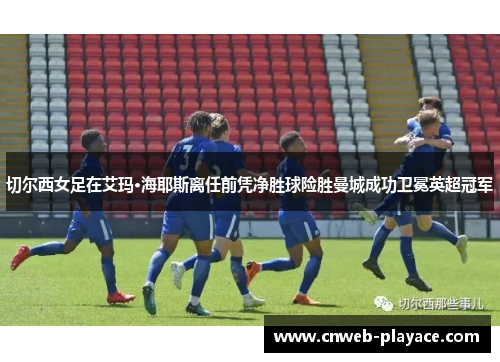 切尔西女足在艾玛·海耶斯离任前凭净胜球险胜曼城成功卫冕英超冠军