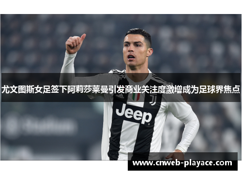 尤文图斯女足签下阿莉莎莱曼引发商业关注度激增成为足球界焦点