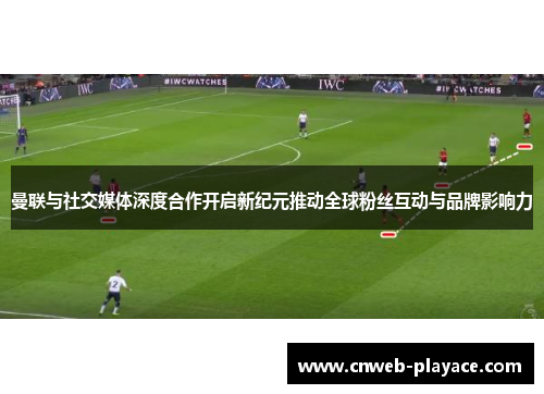 曼联与社交媒体深度合作开启新纪元推动全球粉丝互动与品牌影响力